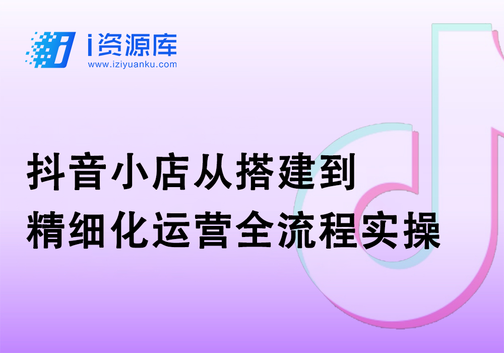 抖音小店从搭建到精细化运营全流程实操-i资源库