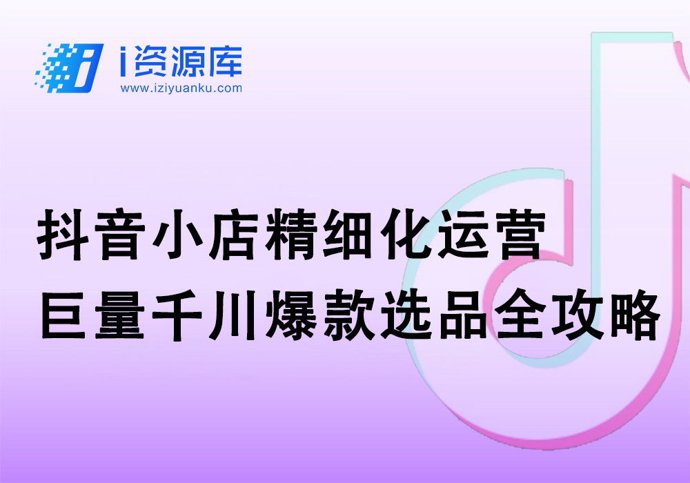 抖音小店精细化运营_巨量千川爆款选品全攻略-i资源库